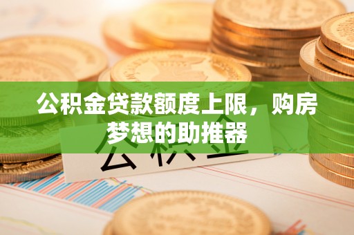 崇左公积金贷款额度上限，购房梦想的助推器