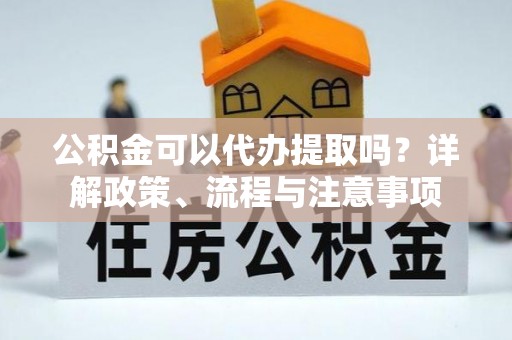 崇左公积金可以代办提取吗？详解政策、流程与注意事项