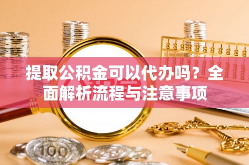崇左提取公积金可以代办吗？全面解析流程与注意事项