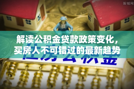 崇左解读公积金贷款政策变化，买房人不可错过的最新趋势