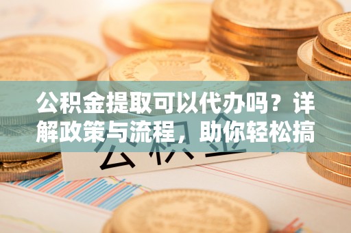 崇左公积金提取可以代办吗？详解政策与流程，助你轻松搞定！