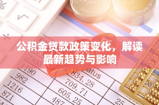 崇左公积金贷款政策变化，解读最新趋势与影响