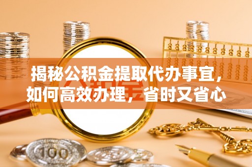 崇左揭秘公积金提取代办事宜，如何高效办理，省时又省心？