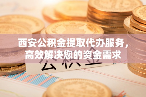 崇左西安公积金提取代办服务，高效解决您的资金需求