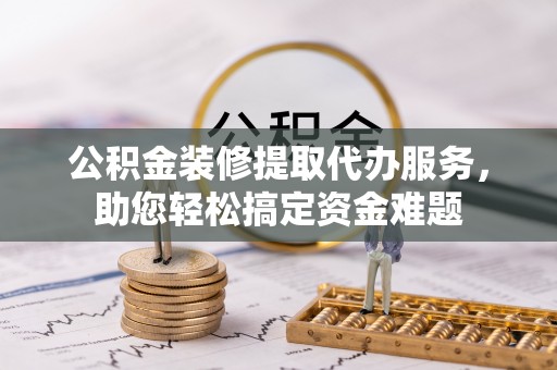 崇左公积金装修提取代办服务，助您轻松搞定资金难题