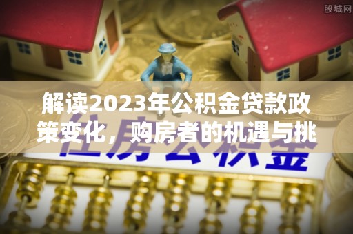 崇左解读2023年公积金贷款政策变化，购房者的机遇与挑战